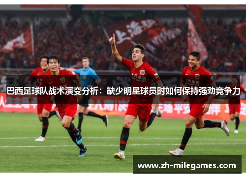巴西足球队战术演变分析：缺少明星球员时如何保持强劲竞争力