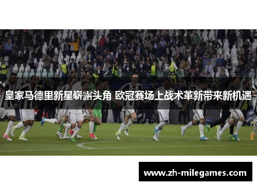 皇家马德里新星崭露头角 欧冠赛场上战术革新带来新机遇