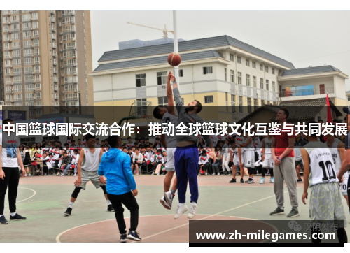 中国篮球国际交流合作：推动全球篮球文化互鉴与共同发展