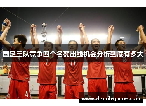 国足三队竞争四个名额出线机会分析到底有多大