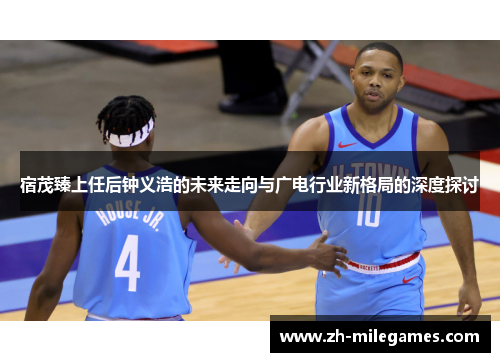 宿茂臻上任后钟义浩的未来走向与广电行业新格局的深度探讨
