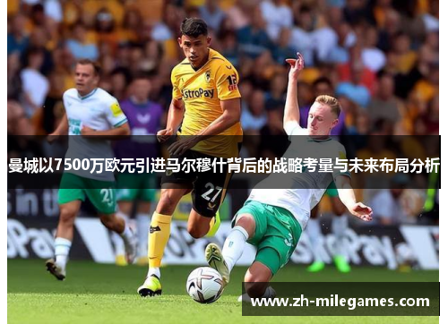曼城以7500万欧元引进马尔穆什背后的战略考量与未来布局分析
