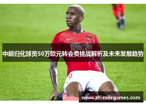 中超归化球员50万欧元转会费挑战解析及未来发展趋势