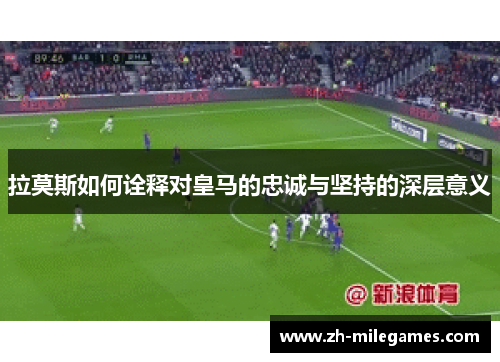 拉莫斯如何诠释对皇马的忠诚与坚持的深层意义