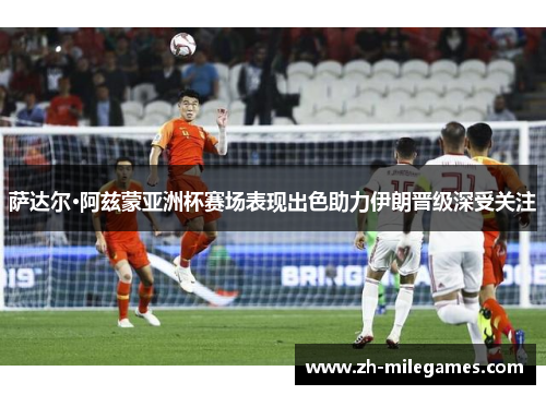 萨达尔·阿兹蒙亚洲杯赛场表现出色助力伊朗晋级深受关注