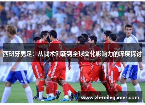 西班牙男足:从战术创新到全球文化影响力的深度探讨 西班牙男足:从战术创新到全球文化影响力的深度探讨