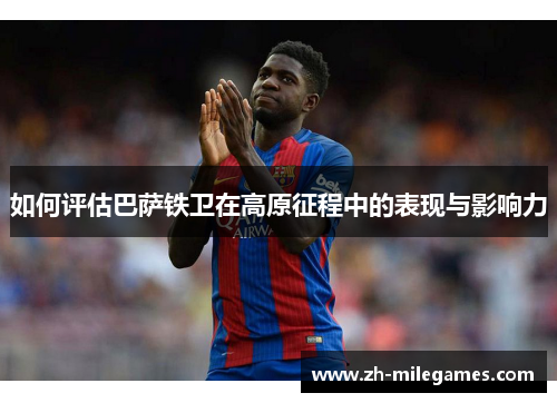 如何评估巴萨铁卫在高原征程中的表现与影响力